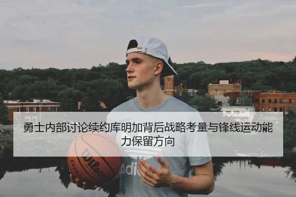 勇士内部讨论续约库明加背后战略考量与锋线运动能力保留方向