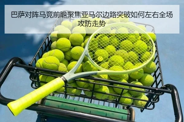 巴萨对阵马竞前瞻聚焦亚马尔边路突破如何左右全场攻防走势